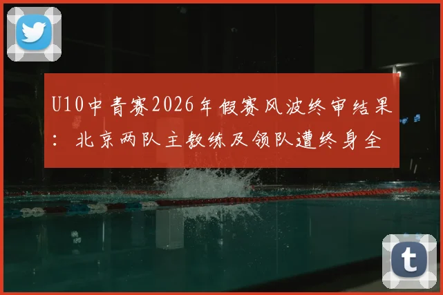 U10中青赛2026年假赛风波终审结果：北京两队主教练及领队遭终身全市禁足，青少年赛事风纪引家长担忧