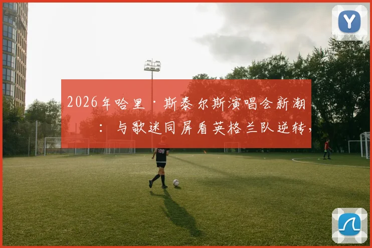 2026年哈里·斯泰尔斯演唱会新潮流：与歌迷同屏看英格兰队逆转，现场庆祝气氛火爆