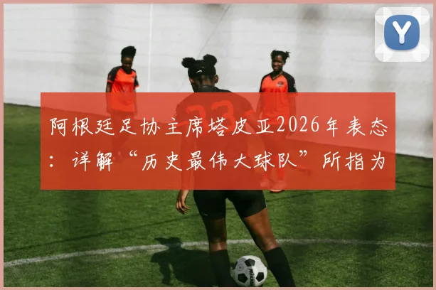 阿根廷足协主席塔皮亚2026年表态：详解“历史最伟大球队”所指为何，及他对国家队未来的核心规划