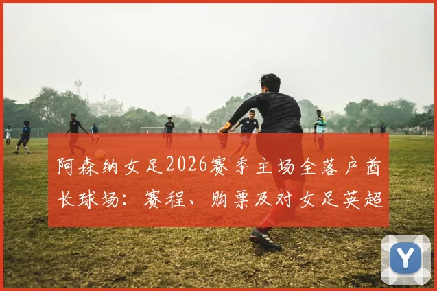 阿森纳女足2026赛季主场全落户酋长球场：赛程、购票及对女足英超格局影响深度解读