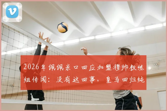 2026年佩佩亲口回应加盟穆帅教练组传闻：没有这回事，皇马回归纯属球迷猜想