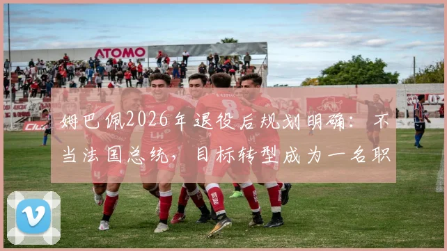 姆巴佩2026年退役后规划明确：不当法国总统，目标转型成为一名职业足球教练