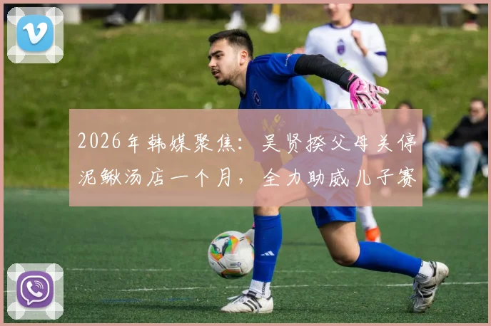 2026年韩媒聚焦：吴贤揆父母关停泥鳅汤店一个月，全力助威儿子赛事，背后家庭故事引热议