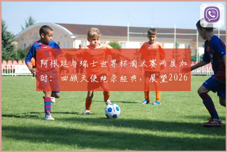 阿根廷与瑞士世界杯淘汰赛两度加时:回顾天使绝杀经典,展望2026潜在对决与战术分析