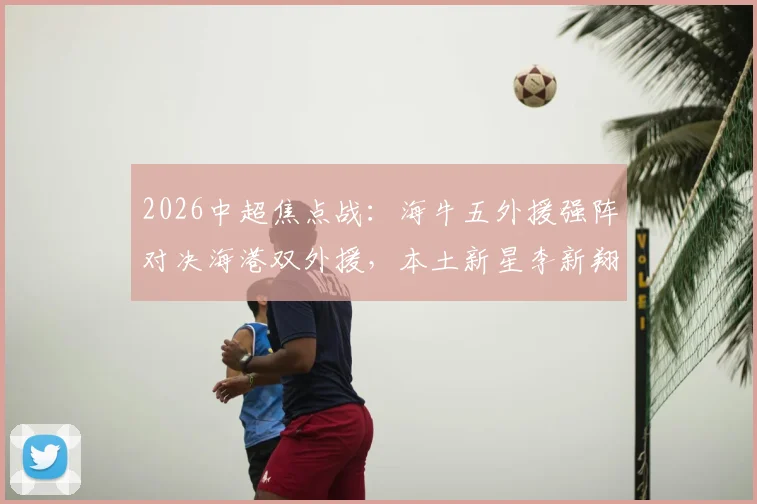 2026中超焦点战：海牛五外援强阵对决海港双外援，本土新星李新翔、鲍世蒙、杨希首发表现前瞻