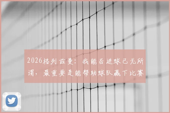 2026格列兹曼：我能否进球已无所谓，最重要是能帮助球队赢下比赛，北京足球青训机构如何选？3个考察步骤+真实案例