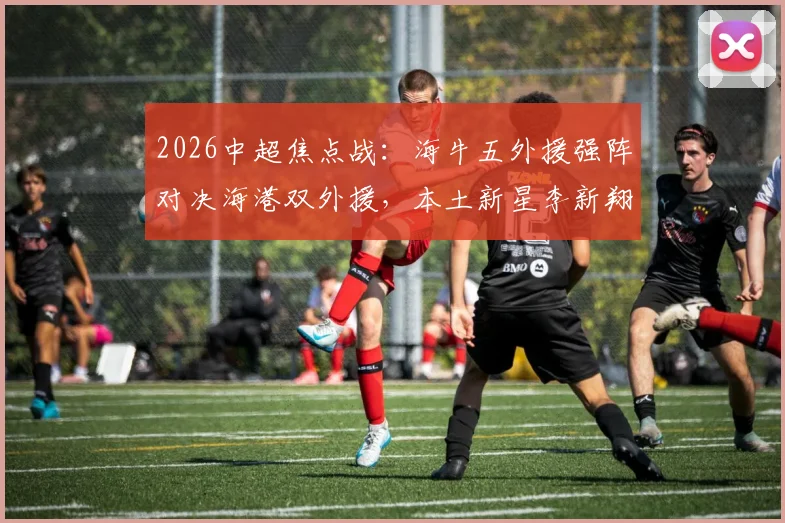 2026中超焦点战:海牛五外援强阵对决海港双外援,本土新星李新翔、鲍世蒙、杨希首发表现前瞻