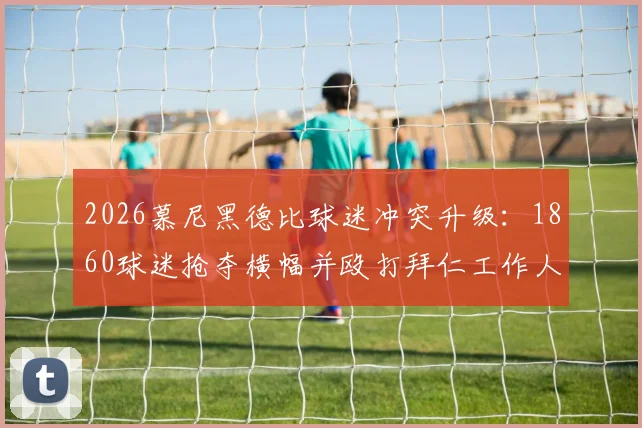 2026慕尼黑德比球迷冲突升级:1860球迷抢夺横幅并殴打拜仁工作人员,德媒披露暴力事件始末