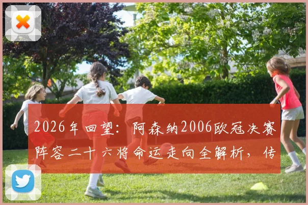2026年回望：阿森纳2006欧冠决赛阵容二十六将命运走向全解析，传奇今何在？