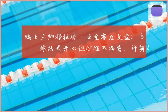 瑞士主帅穆拉特·亚金赛后复盘：赢球结果开心但过程不满意，详解2026世界杯预选赛下半场为何好于上半场