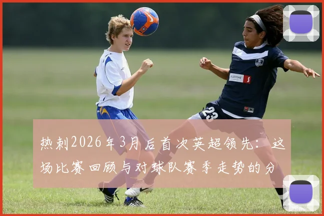 热刺2026年3月后首次英超领先：这场比赛回顾与对球队赛季走势的分析解读