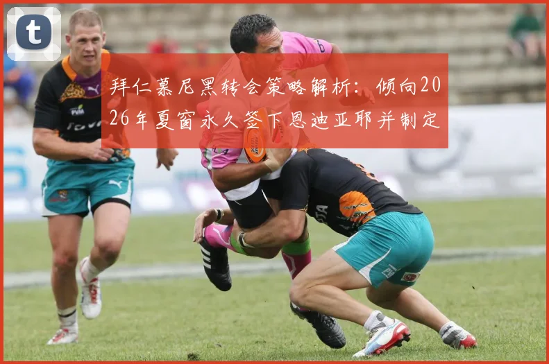 拜仁慕尼黑转会策略解析:倾向2026年夏窗永久签下恩迪亚耶并制定外租培养方案