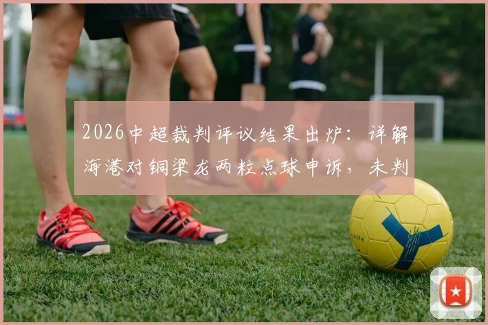 2026中超裁判评议结果出炉:详解海港对铜梁龙两粒点球申诉,未判罚决定被认定正确