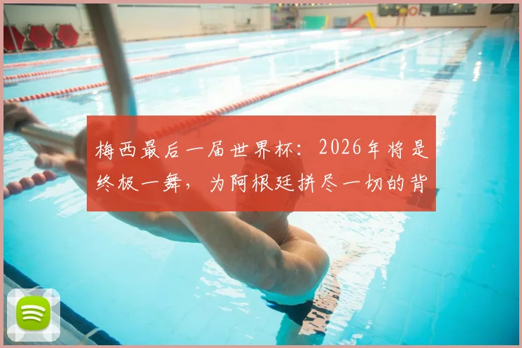 梅西最后一届世界杯:2026年将是终极一舞,为阿根廷拼尽一切的背后故事