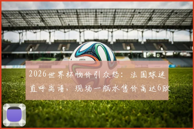 2026世界杯物价引众怒:法国球迷直呼离谱,现场一瓶水售价高达6欧元