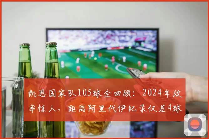 凯恩国家队105球全回顾：2024年效率惊人，距离阿里代伊纪录仅差4球，赛后坦言创造历史仍在继续