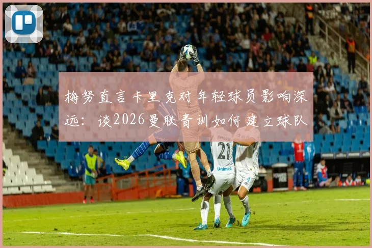 梅努直言卡里克对年轻球员影响深远:谈2026曼联青训如何建立球队信心与战术理解