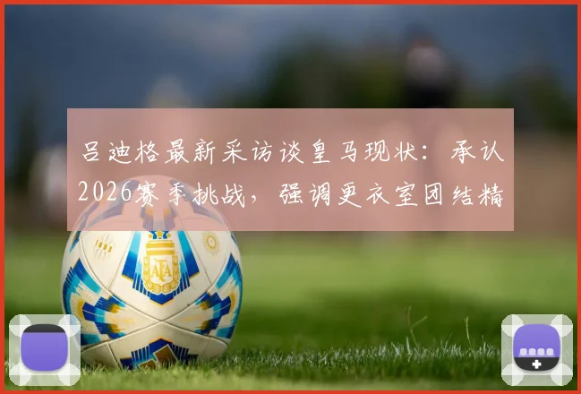 吕迪格最新采访谈皇马现状：承认2026赛季挑战，强调更衣室团结精神与未来前进方向