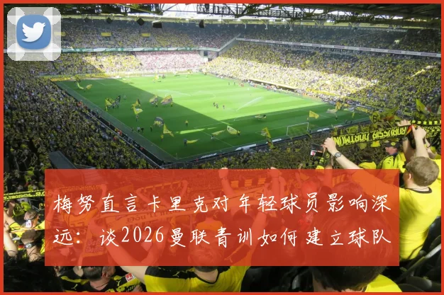 梅努直言卡里克对年轻球员影响深远：谈2026曼联青训如何建立球队信心与战术理解