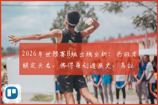 2026年世预赛H组出线分析：西班牙锁定头名，佛得角创造历史，乌拉圭遗憾告别