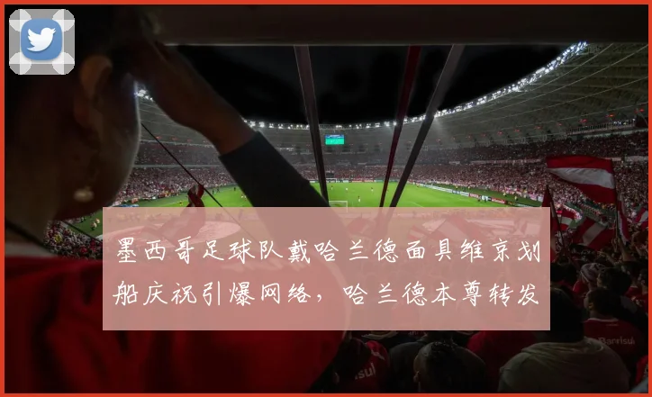 墨西哥足球队戴哈兰德面具维京划船庆祝引爆网络，哈兰德本尊转发点赞