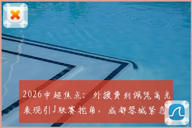 2026中超焦点：外援费利佩凭高光表现引J联赛挖角，成都蓉城紧急开启续约谈判内幕