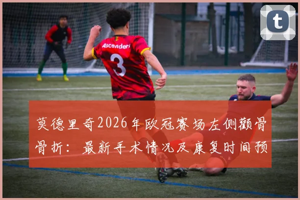 莫德里奇2026年欧冠赛场左侧颧骨骨折：最新手术情况及康复时间预估，对皇马赛季影响分析