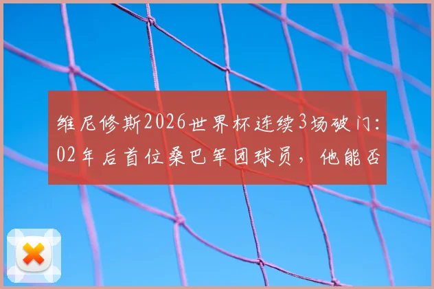 维尼修斯2026世界杯连续3场破门:02年后首位桑巴军团球员,他能否复刻大罗神迹?