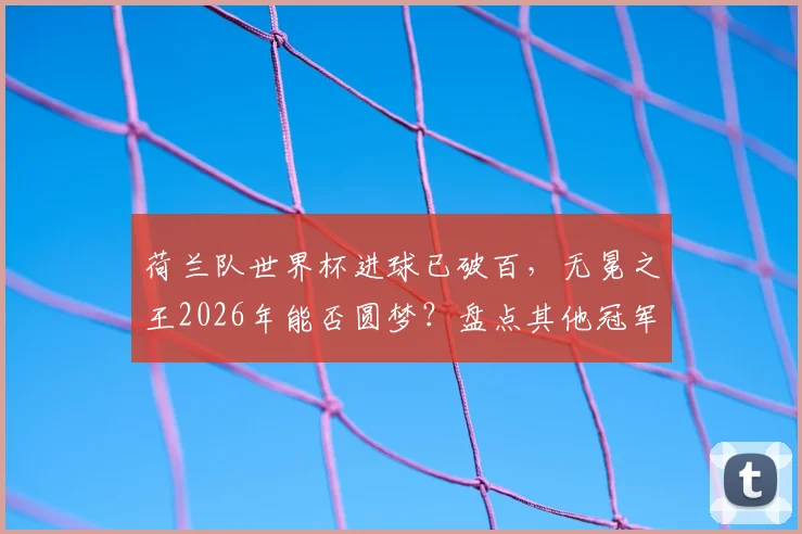 荷兰队世界杯进球已破百，无冕之王2026年能否圆梦？盘点其他冠军球队历史数据