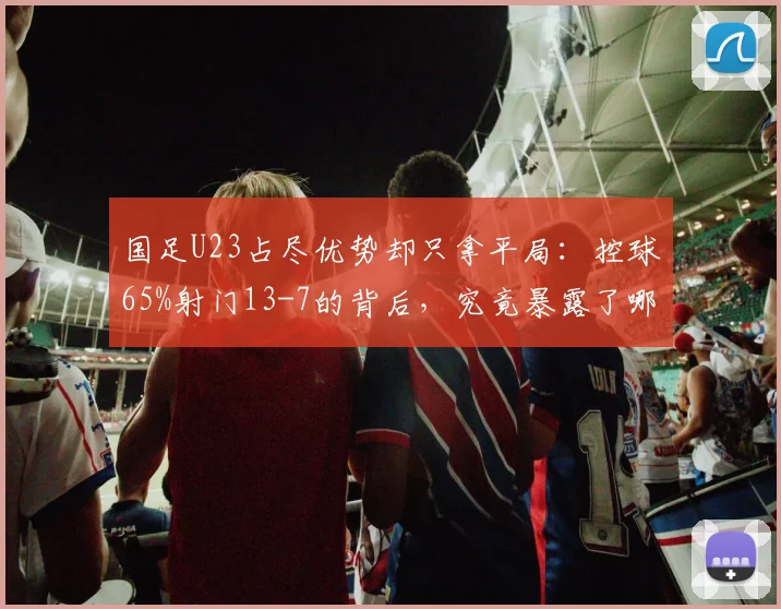 国足U23占尽优势却只拿平局：控球65%射门13-7的背后，究竟暴露了哪些老问题？