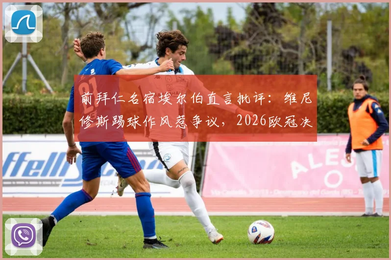 前拜仁名宿埃尔伯直言批评：维尼修斯踢球作风惹争议，2026欧冠决赛大胆预测马竞对决拜仁