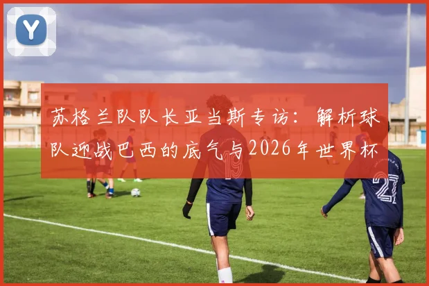 苏格兰队队长亚当斯专访:解析球队迎战巴西的底气与2026年世界杯备战计划