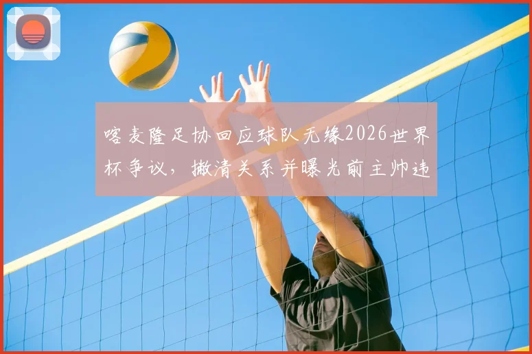 喀麦隆足协回应球队无缘2026世界杯争议,撇清关系并曝光前主帅违规行为细节