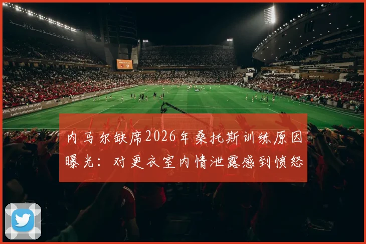 内马尔缺席2026年桑托斯训练原因曝光：对更衣室内情泄露感到愤怒，球队内部风波持续发酵