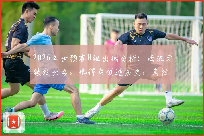 2026年世预赛H组出线分析:西班牙锁定头名,佛得角创造历史,乌拉圭遗憾告别