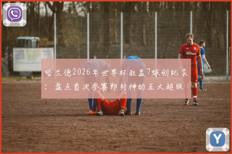 哈兰德2026年世界杯狂轰7球创纪录：盘点首次参赛即封神的五大超级射手与历史地位分析
