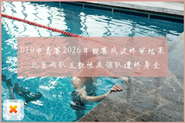 U10中青赛2026年假赛风波终审结果:北京两队主教练及领队遭终身全市禁足,青少年赛事风纪引家长担忧