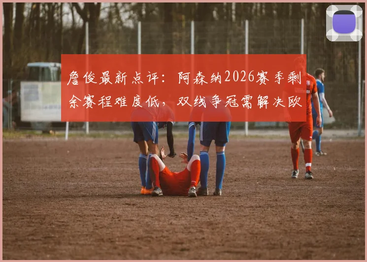 詹俊最新点评：阿森纳2026赛季剩余赛程难度低，双线争冠需解决欧冠分心问题
