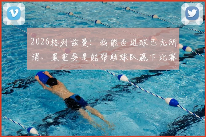 2026格列兹曼:我能否进球已无所谓,最重要是能帮助球队赢下比赛,北京足球青训机构如何选?3个考察步骤+真实案例