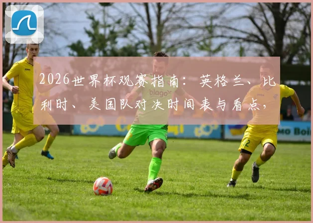 2026世界杯观赛指南：英格兰、比利时、美国队对决时间表与看点，凯恩等球星状态前瞻