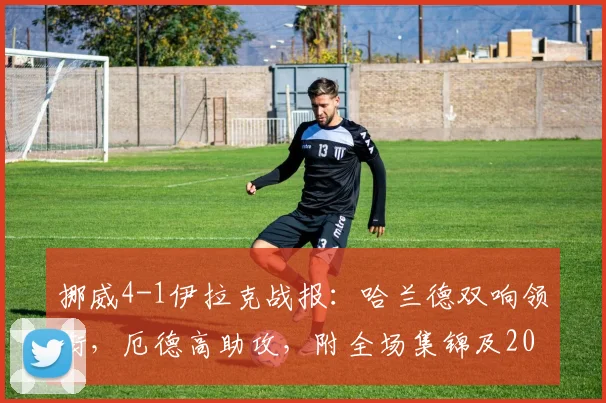 挪威4-1伊拉克战报:哈兰德双响领衔,厄德高助攻,附全场集锦及2026世界杯前景展望