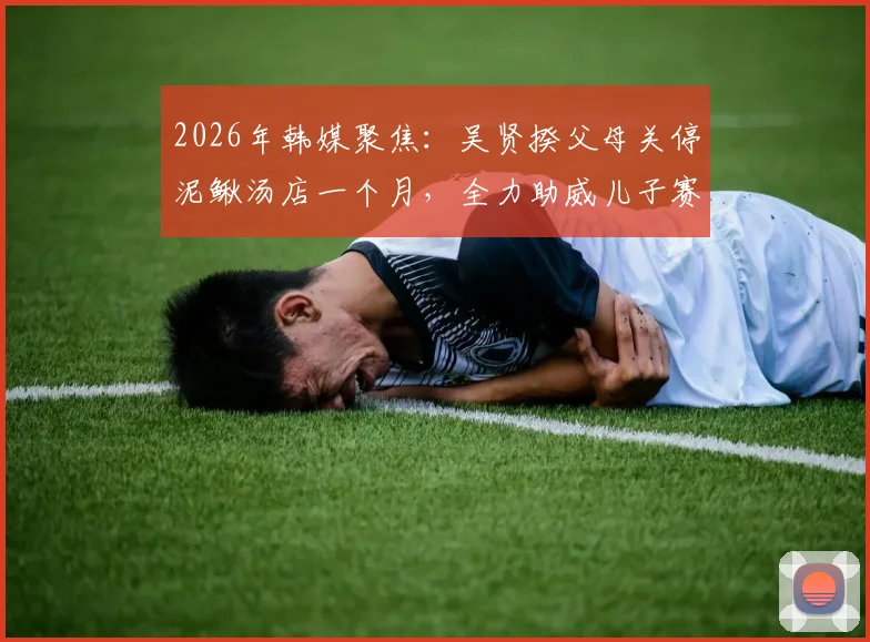2026年韩媒聚焦:吴贤揆父母关停泥鳅汤店一个月,全力助威儿子赛事,背后家庭故事引热议