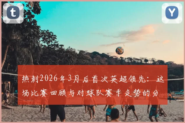 热刺2026年3月后首次英超领先：这场比赛回顾与对球队赛季走势的分析解读
