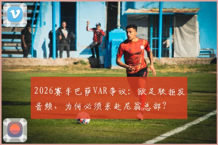 2026赛季巴萨VAR争议：欧足联拒发音频，为何必须亲赴尼翁总部？