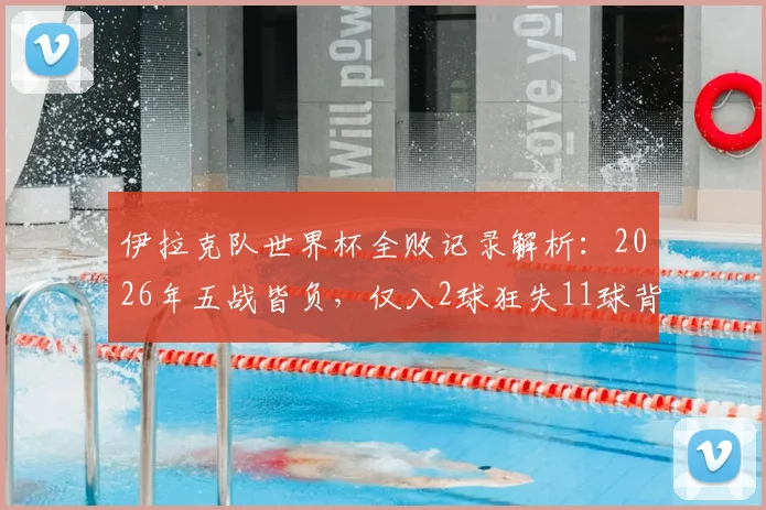 伊拉克队世界杯全败记录解析：2026年五战皆负，仅入2球狂失11球背后原因