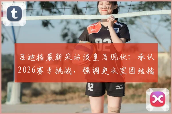 吕迪格最新采访谈皇马现状:承认2026赛季挑战,强调更衣室团结精神与未来前进方向