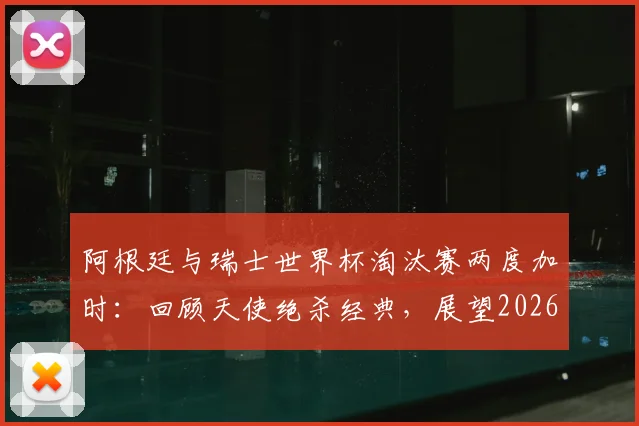 阿根廷与瑞士世界杯淘汰赛两度加时:回顾天使绝杀经典,展望2026潜在对决与战术分析
