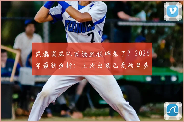 武磊国家队百场里程碑悬了?2026年最新分析:上次出场已是两年多前,他还有机会吗?