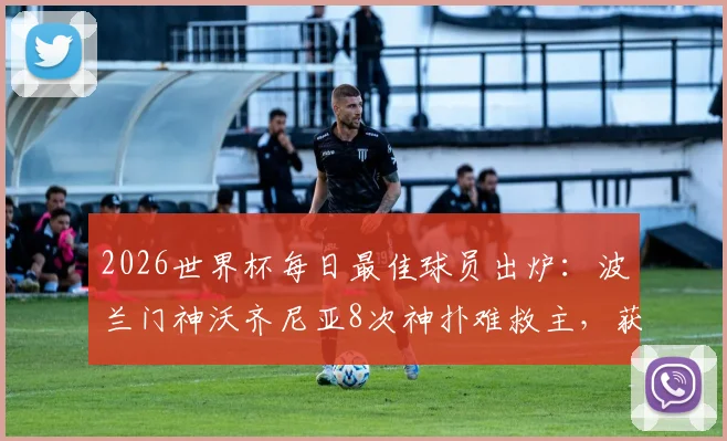2026世界杯每日最佳球员出炉：波兰门神沃齐尼亚8次神扑难救主，获评全场之星