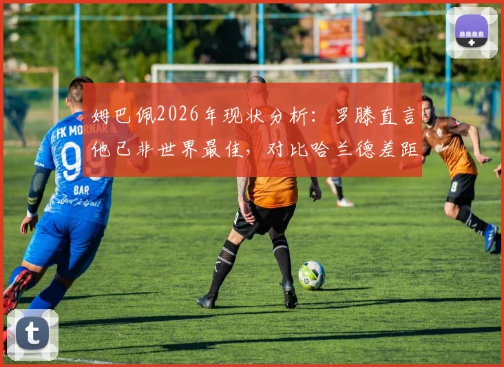 姆巴佩2026年现状分析：罗滕直言他已非世界最佳，对比哈兰德差距在哪，未来能否重回巅峰？